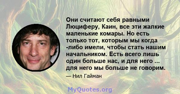 Они считают себя равными Люциферу, Каин, все эти жалкие маленькие комары. Но есть только тот, которым мы когда -либо имели, чтобы стать нашим начальником. Есть всего лишь один больше нас, и для него ... для него мы