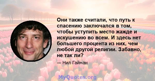 Они также считали, что путь к спасению заключался в том, чтобы уступить место жажде и искушению во всем. И здесь нет большего процента из них, чем любой другой религии. Забавно, не так ли?