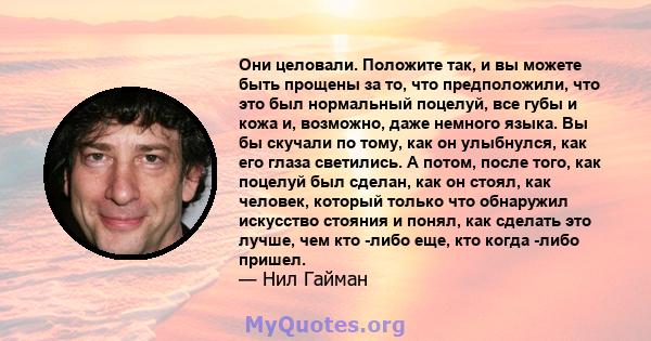 Они целовали. Положите так, и вы можете быть прощены за то, что предположили, что это был нормальный поцелуй, все губы и кожа и, возможно, даже немного языка. Вы бы скучали по тому, как он улыбнулся, как его глаза