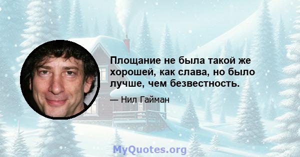 Площание не была такой же хорошей, как слава, но было лучше, чем безвестность.