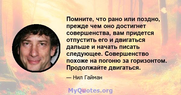 Помните, что рано или поздно, прежде чем оно достигнет совершенства, вам придется отпустить его и двигаться дальше и начать писать следующее. Совершенство похоже на погоню за горизонтом. Продолжайте двигаться.