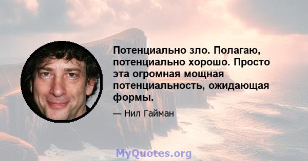 Потенциально зло. Полагаю, потенциально хорошо. Просто эта огромная мощная потенциальность, ожидающая формы.