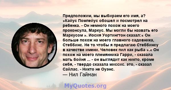 Предположим, мы выбираем его имя, а? »Кайус Помпейус обошел и посмотрел на ребенка. - Он немного похож на моего проконсула, Маркус. Мы могли бы назвать его Маркусом ». Иосия Уортингтон сказал:« Он больше похож на моего