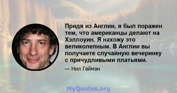 Придя из Англии, я был поражен тем, что американцы делают на Хэллоуин. Я нахожу это великолепным. В Англии вы получаете случайную вечеринку с причудливыми платьями.