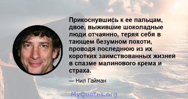 Прикоснувшись к ее пальцам, двое, выжившие шоколадные люди отчаянно, теряя себя в тающем безумном похоти, проводя последнюю из их коротких заимствованных жизней в спазме малинового крема и страха.