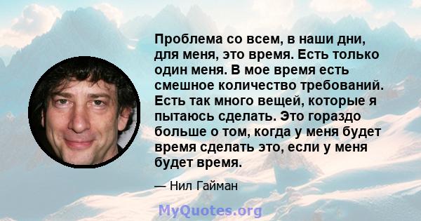 Проблема со всем, в наши дни, для меня, это время. Есть только один меня. В мое время есть смешное количество требований. Есть так много вещей, которые я пытаюсь сделать. Это гораздо больше о том, когда у меня будет