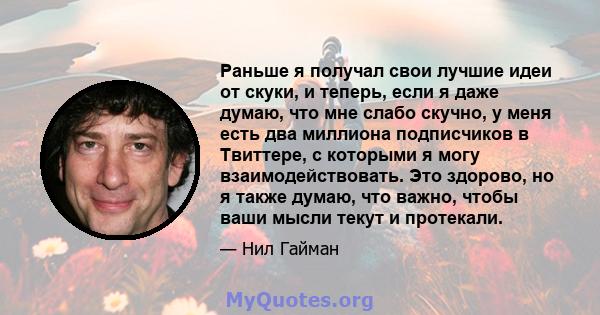 Раньше я получал свои лучшие идеи от скуки, и теперь, если я даже думаю, что мне слабо скучно, у меня есть два миллиона подписчиков в Твиттере, с которыми я могу взаимодействовать. Это здорово, но я также думаю, что