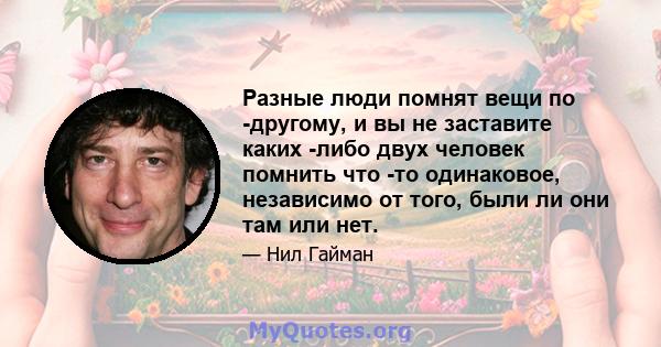 Разные люди помнят вещи по -другому, и вы не заставите каких -либо двух человек помнить что -то одинаковое, независимо от того, были ли они там или нет.