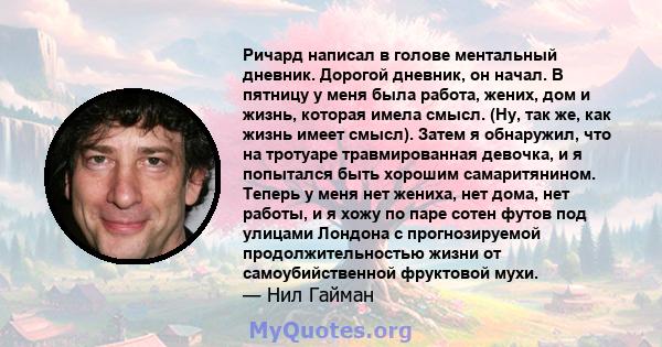 Ричард написал в голове ментальный дневник. Дорогой дневник, он начал. В пятницу у меня была работа, жених, дом и жизнь, которая имела смысл. (Ну, так же, как жизнь имеет смысл). Затем я обнаружил, что на тротуаре