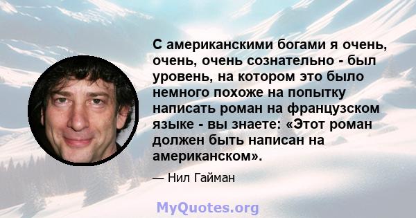 С американскими богами я очень, очень, очень сознательно - был уровень, на котором это было немного похоже на попытку написать роман на французском языке - вы знаете: «Этот роман должен быть написан на американском».