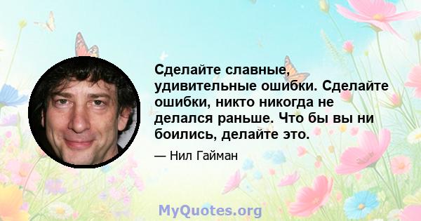 Сделайте славные, удивительные ошибки. Сделайте ошибки, никто никогда не делался раньше. Что бы вы ни боились, делайте это.