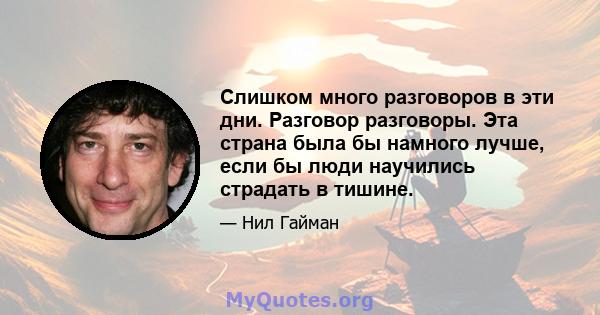 Слишком много разговоров в эти дни. Разговор разговоры. Эта страна была бы намного лучше, если бы люди научились страдать в тишине.