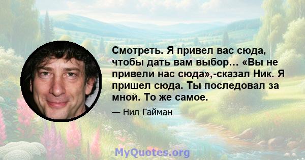 Смотреть. Я привел вас сюда, чтобы дать вам выбор… «Вы не привели нас сюда»,-сказал Ник. Я пришел сюда. Ты последовал за мной. То же самое.