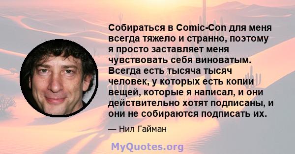 Собираться в Comic-Con для меня всегда тяжело и странно, поэтому я просто заставляет меня чувствовать себя виноватым. Всегда есть тысяча тысяч человек, у которых есть копии вещей, которые я написал, и они действительно