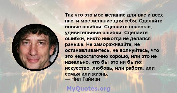 Так что это мое желание для вас и всех нас, и мое желание для себя. Сделайте новые ошибки. Сделайте славные, удивительные ошибки. Сделайте ошибки, никто никогда не делался раньше. Не замораживайте, не останавливайтесь,