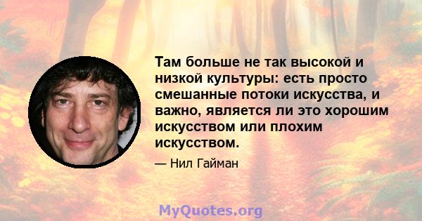 Там больше не так высокой и низкой культуры: есть просто смешанные потоки искусства, и важно, является ли это хорошим искусством или плохим искусством.