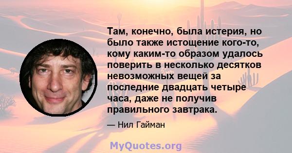 Там, конечно, была истерия, но было также истощение кого-то, кому каким-то образом удалось поверить в несколько десятков невозможных вещей за последние двадцать четыре часа, даже не получив правильного завтрака.