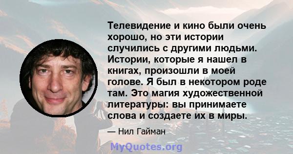 Телевидение и кино были очень хорошо, но эти истории случились с другими людьми. Истории, которые я нашел в книгах, произошли в моей голове. Я был в некотором роде там. Это магия художественной литературы: вы принимаете 