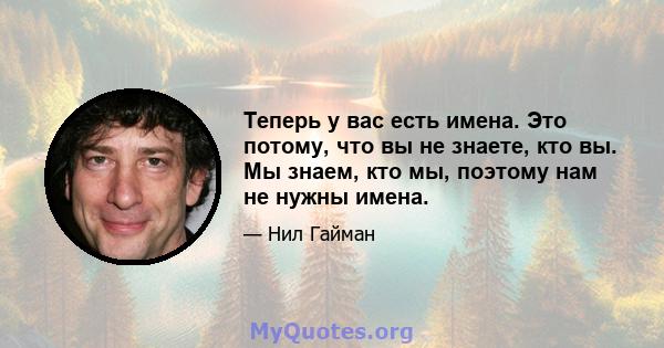 Теперь у вас есть имена. Это потому, что вы не знаете, кто вы. Мы знаем, кто мы, поэтому нам не нужны имена.