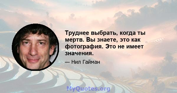 Труднее выбрать, когда ты мертв. Вы знаете, это как фотография. Это не имеет значения.