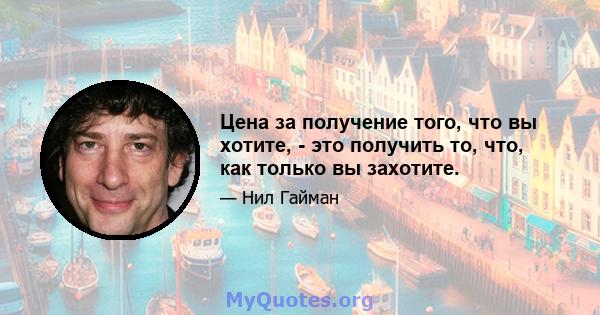 Цена за получение того, что вы хотите, - это получить то, что, как только вы захотите.