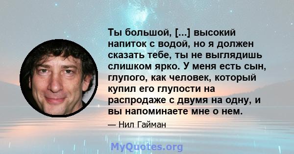 Ты большой, [...] высокий напиток с водой, но я должен сказать тебе, ты не выглядишь слишком ярко. У меня есть сын, глупого, как человек, который купил его глупости на распродаже с двумя на одну, и вы напоминаете мне о