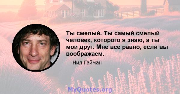 Ты смелый. Ты самый смелый человек, которого я знаю, а ты мой друг. Мне все равно, если вы воображаем.