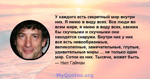 У каждого есть секретный мир внутри них. Я имею в виду всех. Все люди во всем мире, я имею в виду всех, какими бы скучными и скучными они находятся снаружи. Внутри них у них все есть невообразимые, великолепные,