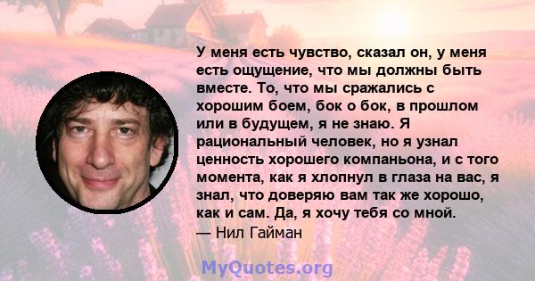 У меня есть чувство, сказал он, у меня есть ощущение, что мы должны быть вместе. То, что мы сражались с хорошим боем, бок о бок, в прошлом или в будущем, я не знаю. Я рациональный человек, но я узнал ценность хорошего