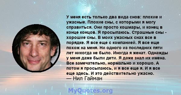 У меня есть только два вида снов: плохие и ужасные. Плохие сны, с которыми я могу справиться. Они просто кошмары, и конец в конце концов. Я просыпаюсь. Страшные сны - хорошие сны. В моих ужасных снах все в порядке. Я