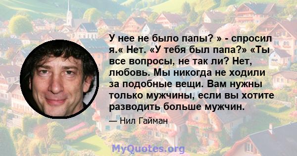 У нее не было папы? » - спросил я.« Нет. «У тебя был папа?» «Ты все вопросы, не так ли? Нет, любовь. Мы никогда не ходили за подобные вещи. Вам нужны только мужчины, если вы хотите разводить больше мужчин.