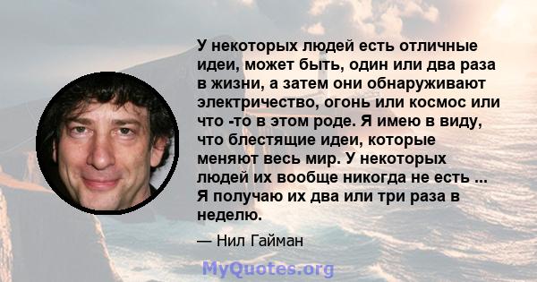 У некоторых людей есть отличные идеи, может быть, один или два раза в жизни, а затем они обнаруживают электричество, огонь или космос или что -то в этом роде. Я имею в виду, что блестящие идеи, которые меняют весь мир.