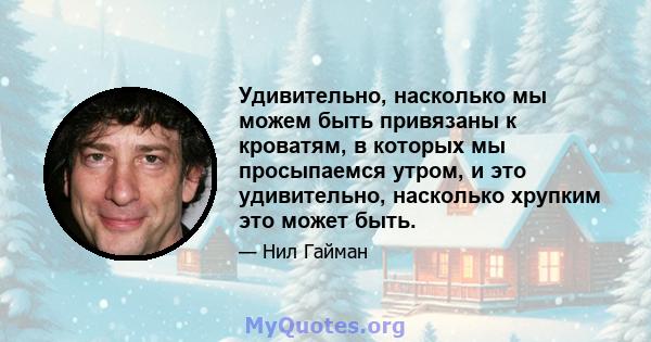 Удивительно, насколько мы можем быть привязаны к кроватям, в которых мы просыпаемся утром, и это удивительно, насколько хрупким это может быть.