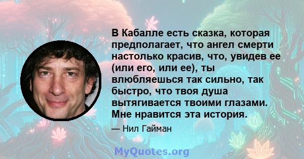 В Кабалле есть сказка, которая предполагает, что ангел смерти настолько красив, что, увидев ее (или его, или ее), ты влюбляешься так сильно, так быстро, что твоя душа вытягивается твоими глазами. Мне нравится эта