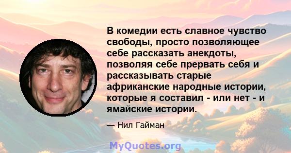 В комедии есть славное чувство свободы, просто позволяющее себе рассказать анекдоты, позволяя себе прервать себя и рассказывать старые африканские народные истории, которые я составил - или нет - и ямайские истории.