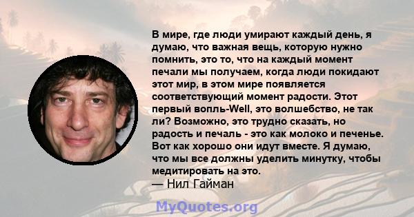 В мире, где люди умирают каждый день, я думаю, что важная вещь, которую нужно помнить, это то, что на каждый момент печали мы получаем, когда люди покидают этот мир, в этом мире появляется соответствующий момент