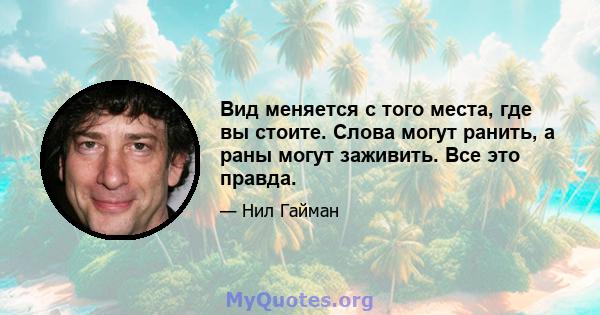 Вид меняется с того места, где вы стоите. Слова могут ранить, а раны могут заживить. Все это правда.