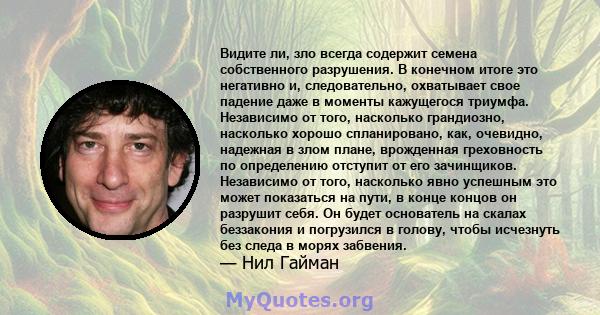 Видите ли, зло всегда содержит семена собственного разрушения. В конечном итоге это негативно и, следовательно, охватывает свое падение даже в моменты кажущегося триумфа. Независимо от того, насколько грандиозно,