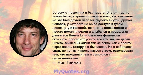 Во всех отношениях я был мертв. Внутри, где -то, может быть, я кричал, плакал и воет, как животное, но это был другой человек глубоко внутри, другой человек, у которого не было доступа к губам, лицом, рту и головой, так 