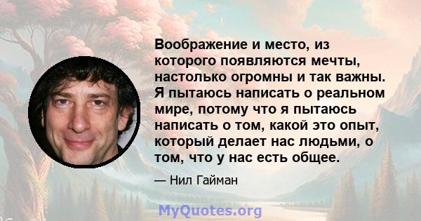 Воображение и место, из которого появляются мечты, настолько огромны и так важны. Я пытаюсь написать о реальном мире, потому что я пытаюсь написать о том, какой это опыт, который делает нас людьми, о том, что у нас есть 