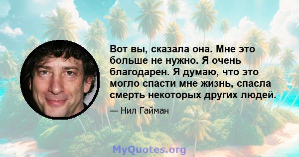 Вот вы, сказала она. Мне это больше не нужно. Я очень благодарен. Я думаю, что это могло спасти мне жизнь, спасла смерть некоторых других людей.