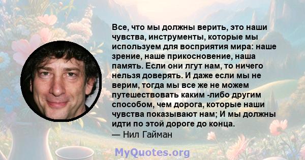 Все, что мы должны верить, это наши чувства, инструменты, которые мы используем для восприятия мира: наше зрение, наше прикосновение, наша память. Если они лгут нам, то ничего нельзя доверять. И даже если мы не верим,