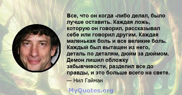 Все, что он когда -либо делал, было лучше оставить. Каждая ложь, которую он говорил, рассказывал себе или говорил другим. Каждая маленькая боль и все великие боль. Каждый был вытащен из него, деталь по деталям, дюйм за