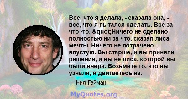 Все, что я делала, - сказала она, - все, что я пытался сделать. Все за что -то. "Ничего не сделано полностью ни за что, сказал лиса мечты. Ничего не потрачено впустую. Вы старше, и вы приняли решения, и вы не лиса, 