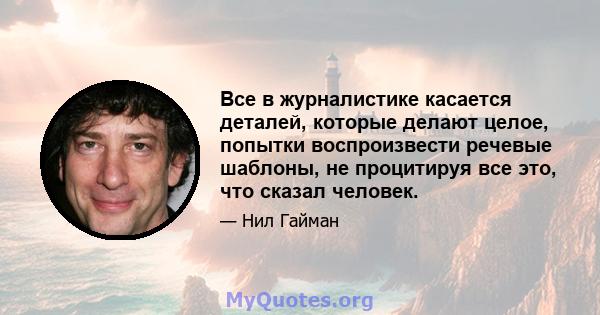 Все в журналистике касается деталей, которые делают целое, попытки воспроизвести речевые шаблоны, не процитируя все это, что сказал человек.