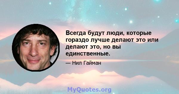 Всегда будут люди, которые гораздо лучше делают это или делают это, но вы единственные.