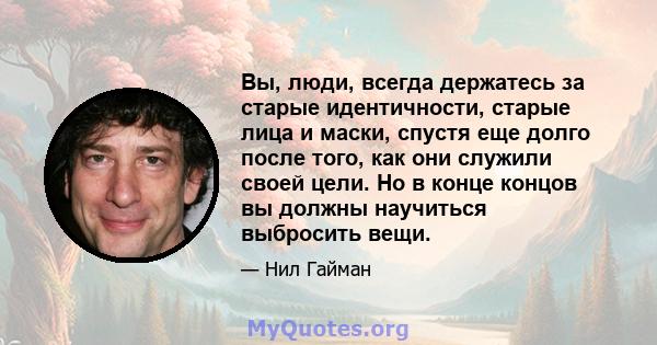 Вы, люди, всегда держатесь за старые идентичности, старые лица и маски, спустя еще долго после того, как они служили своей цели. Но в конце концов вы должны научиться выбросить вещи.