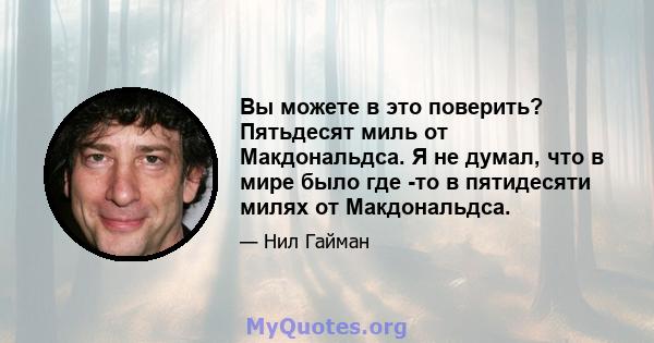 Вы можете в это поверить? Пятьдесят миль от Макдональдса. Я не думал, что в мире было где -то в пятидесяти милях от Макдональдса.