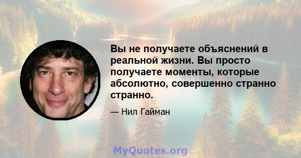 Вы не получаете объяснений в реальной жизни. Вы просто получаете моменты, которые абсолютно, совершенно странно странно.