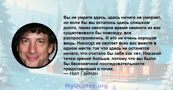 Вы не умрете здесь, здесь ничего не умирает, но если бы вы остались здесь слишком долго, через некоторое время немного из вас существовало бы повсюду, все распространялись. И это не очень хорошая вещь. Никогда не